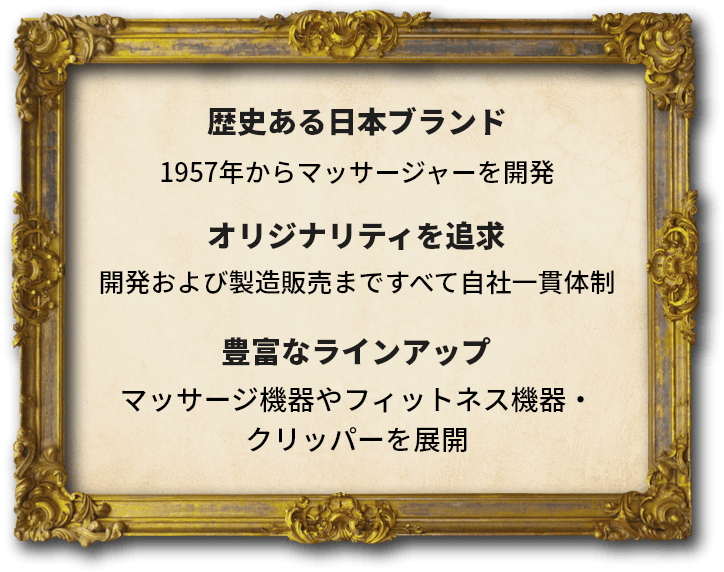 歴史ある日本ブランド 1957年からマッサージャーを開発 オリジナリティを追求 設計から製造まですべて自社一貫体制 豊富なラインアップ 80種を超えるマッサージャーを展開